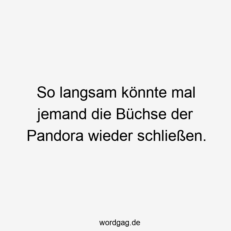 So langsam könnte mal jemand die Büchse der Pandora wieder schließen.