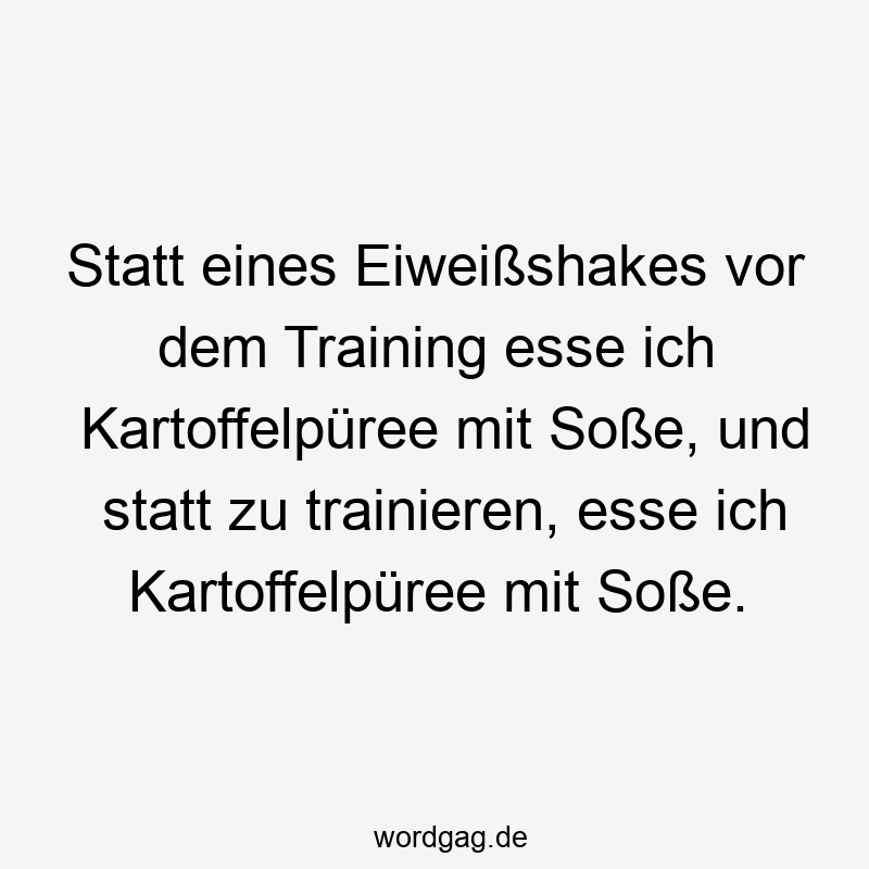 Statt eines Eiweißshakes vor dem Training esse ich Kartoffelpüree mit Soße, und statt zu trainieren, esse ich Kartoffelpüree mit Soße.