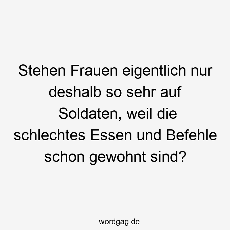 Stehen Frauen eigentlich nur deshalb so sehr auf Soldaten, weil die schlechtes Essen und Befehle schon gewohnt sind?