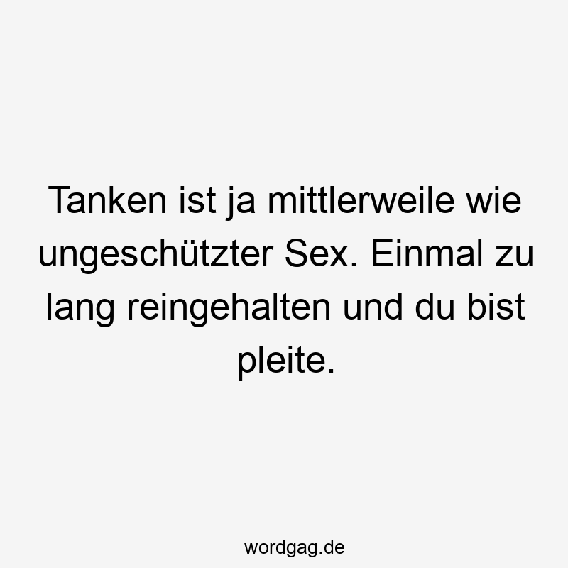 Tanken ist ja mittlerweile wie ungeschützter Sex. Einmal zu lang reingehalten und du bist pleite.