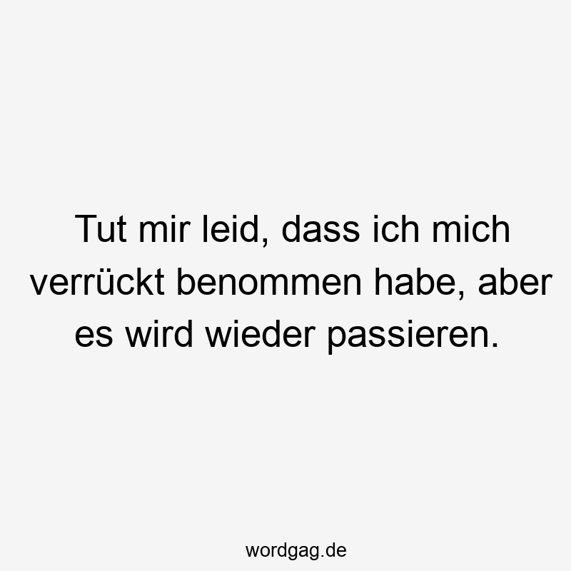Tut mir leid, dass ich mich verrückt benommen habe, aber es wird wieder passieren.