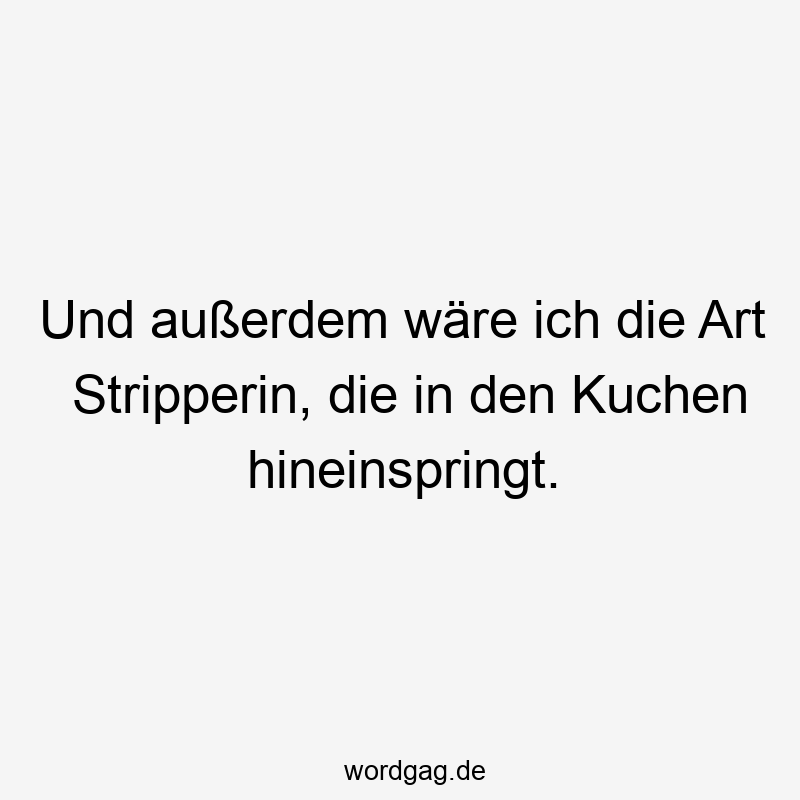 Und außerdem wäre ich die Art Stripperin, die in den Kuchen hineinspringt.
