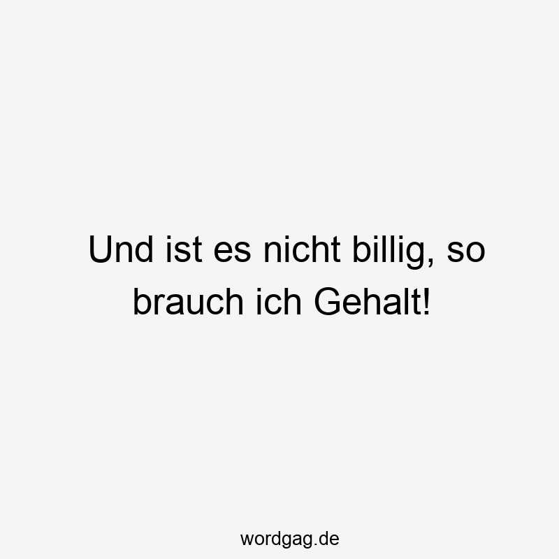 Und ist es nicht billig, so brauch ich Gehalt!