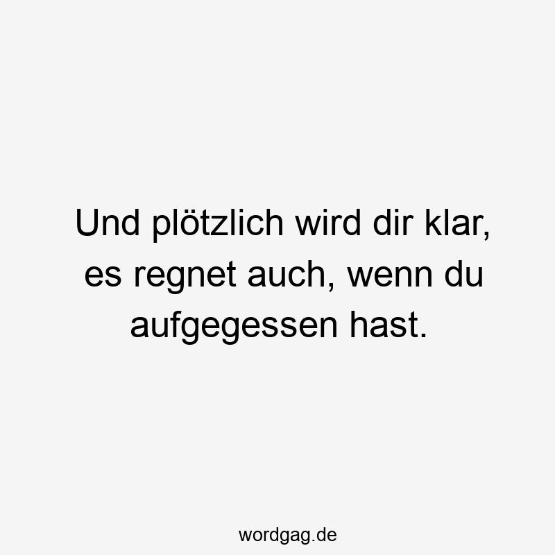 Und plötzlich wird dir klar, es regnet auch, wenn du aufgegessen hast.