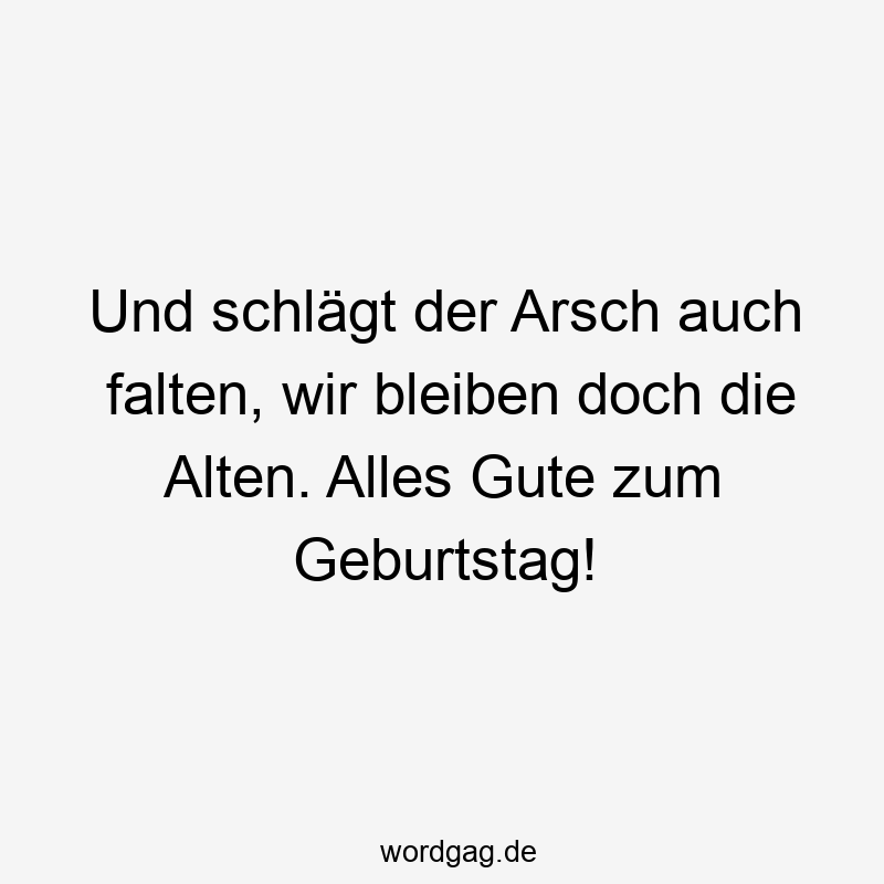 Und schlägt der Arsch auch falten, wir bleiben doch die Alten. Alles Gute zum Geburtstag!