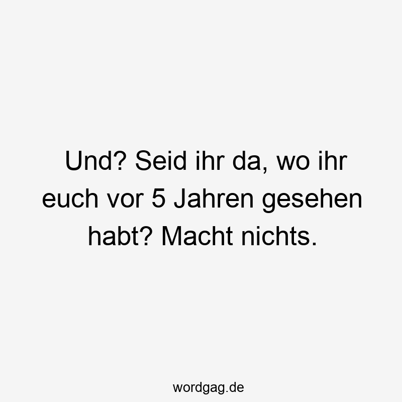 Und? Seid ihr da, wo ihr euch vor 5 Jahren gesehen habt? Macht nichts.