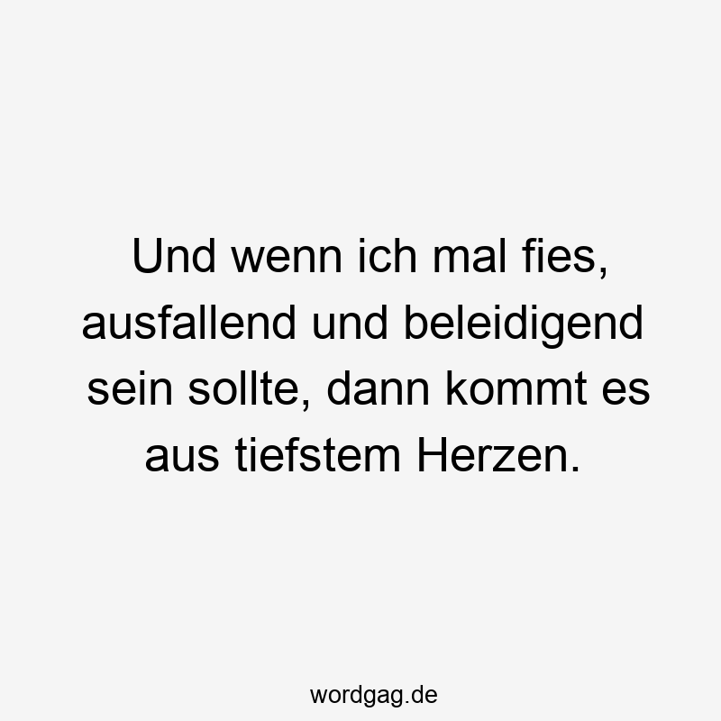 Und wenn ich mal fies, ausfallend und beleidigend sein sollte, dann kommt es aus tiefstem Herzen.