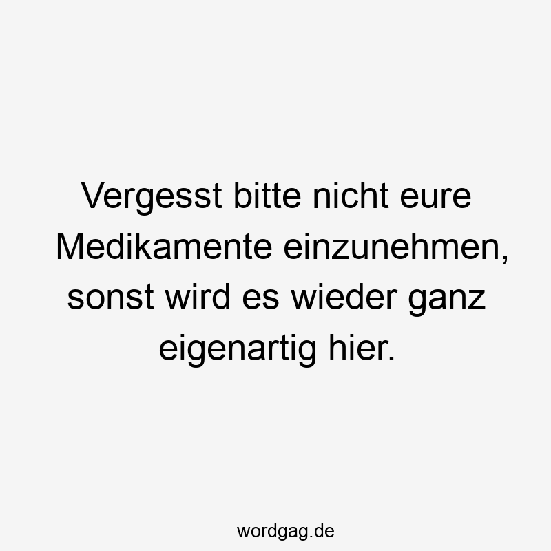 Vergesst bitte nicht eure Medikamente einzunehmen, sonst wird es wieder ganz eigenartig hier.