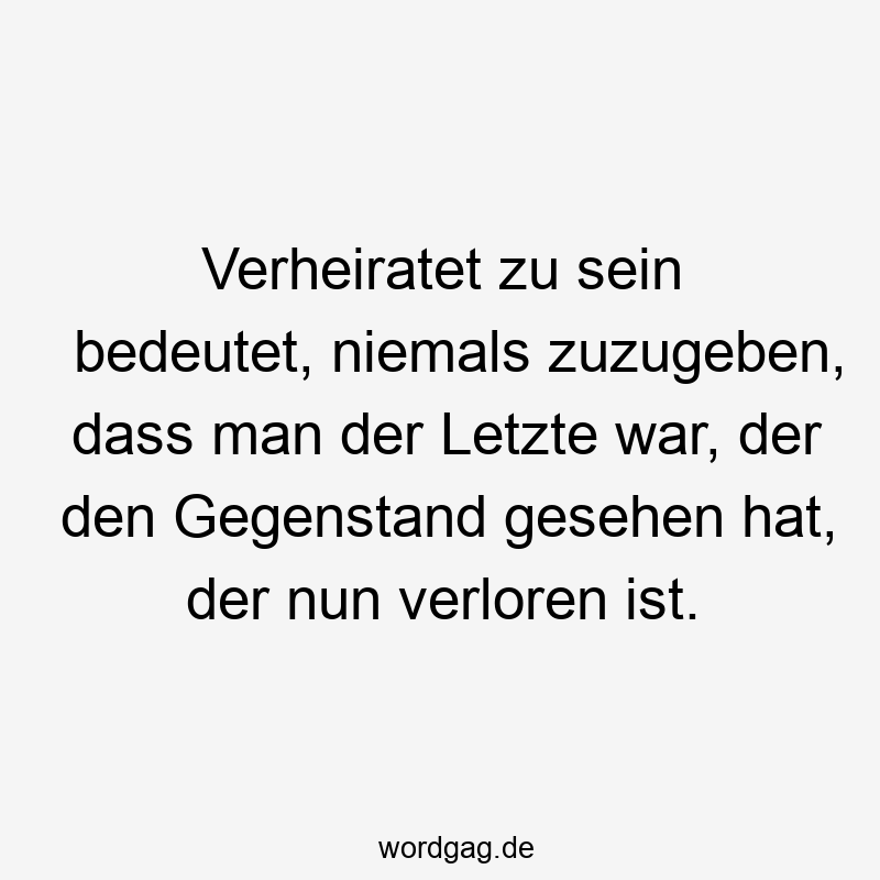 Verheiratet zu sein bedeutet, niemals zuzugeben, dass man der Letzte war, der den Gegenstand gesehen hat, der nun verloren ist.