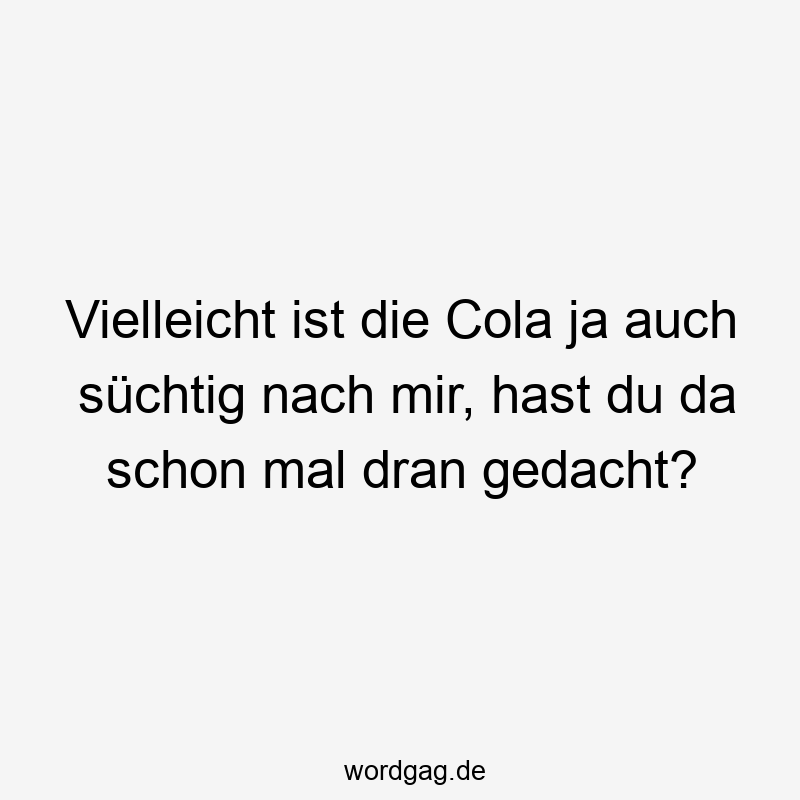 Vielleicht ist die Cola ja auch süchtig nach mir, hast du da schon mal dran gedacht?