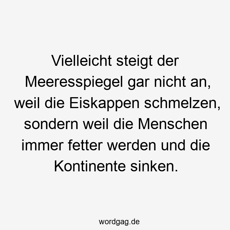 Vielleicht steigt der Meeresspiegel gar nicht an, weil die Eiskappen schmelzen, sondern weil die Menschen immer fetter werden und die Kontinente sinken.