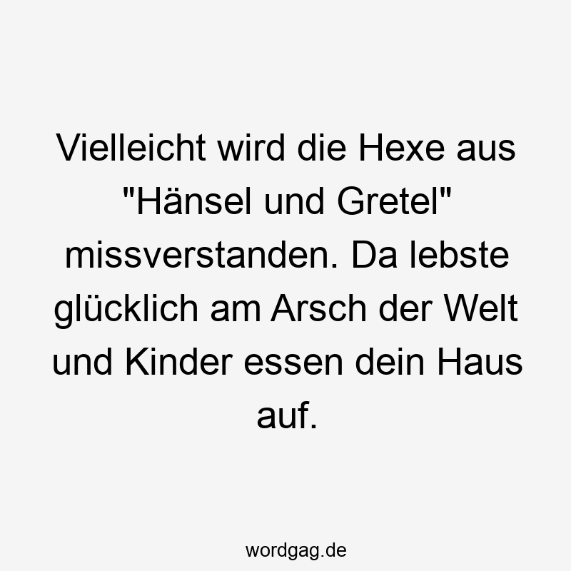 Vielleicht wird die Hexe aus „Hänsel und Gretel“ missverstanden. Da lebste glücklich am Arsch der Welt und Kinder essen dein Haus auf.