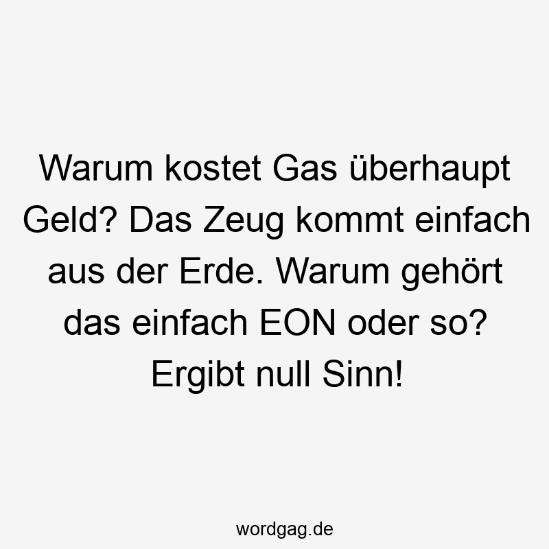 Warum kostet Gas überhaupt Geld? Das Zeug kommt einfach aus der Erde. Warum gehört das einfach EON oder so? Ergibt null Sinn!