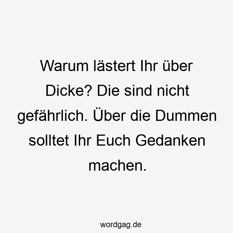 Warum lästert Ihr über Dicke? Die sind nicht gefährlich. Über die Dummen solltet Ihr Euch Gedanken machen.