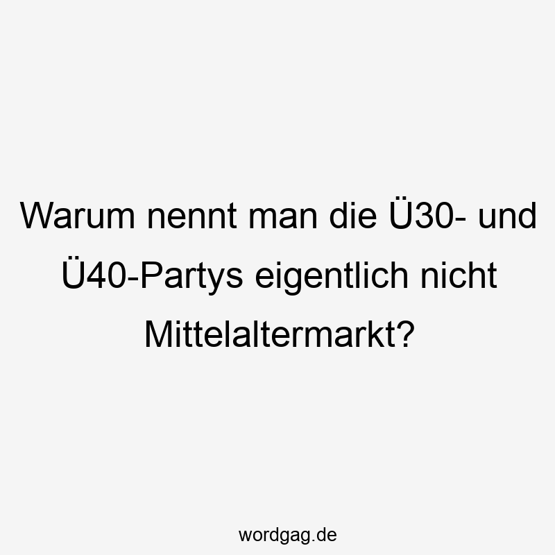 Warum nennt man die Ü30- und Ü40-Partys eigentlich nicht Mittelaltermarkt?