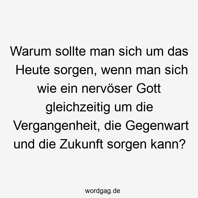 Warum sollte man sich um das Heute sorgen, wenn man sich wie ein nervöser Gott gleichzeitig um die Vergangenheit, die Gegenwart und die Zukunft sorgen kann?
