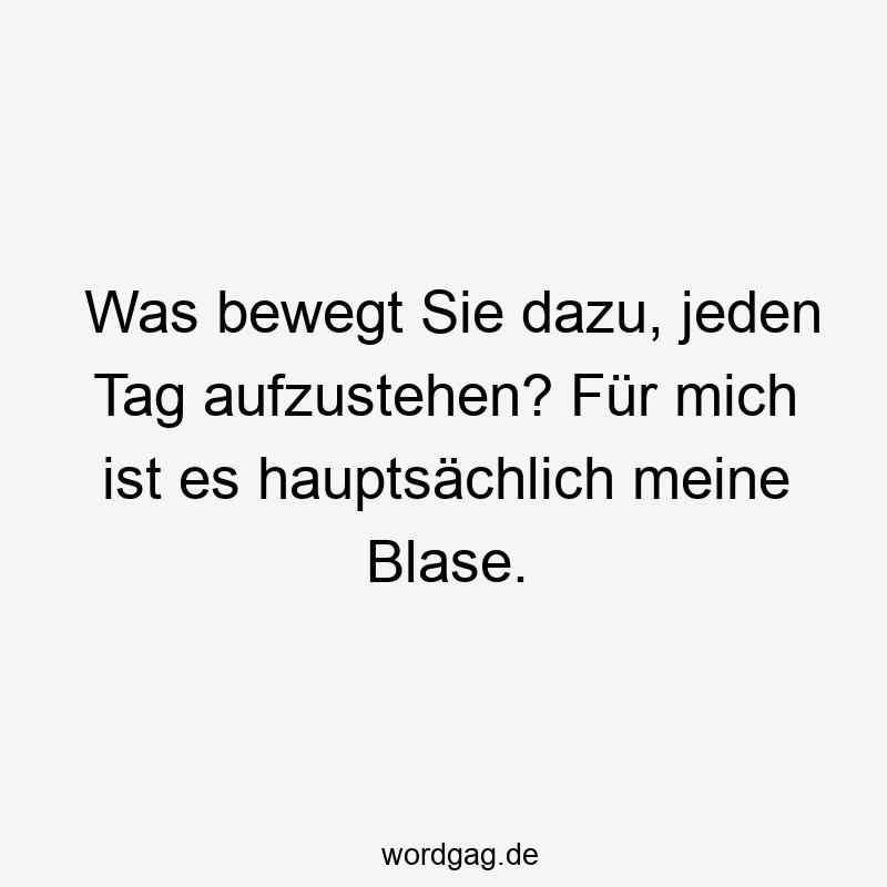 Was bewegt Sie dazu, jeden Tag aufzustehen? Für mich ist es hauptsächlich meine Blase.