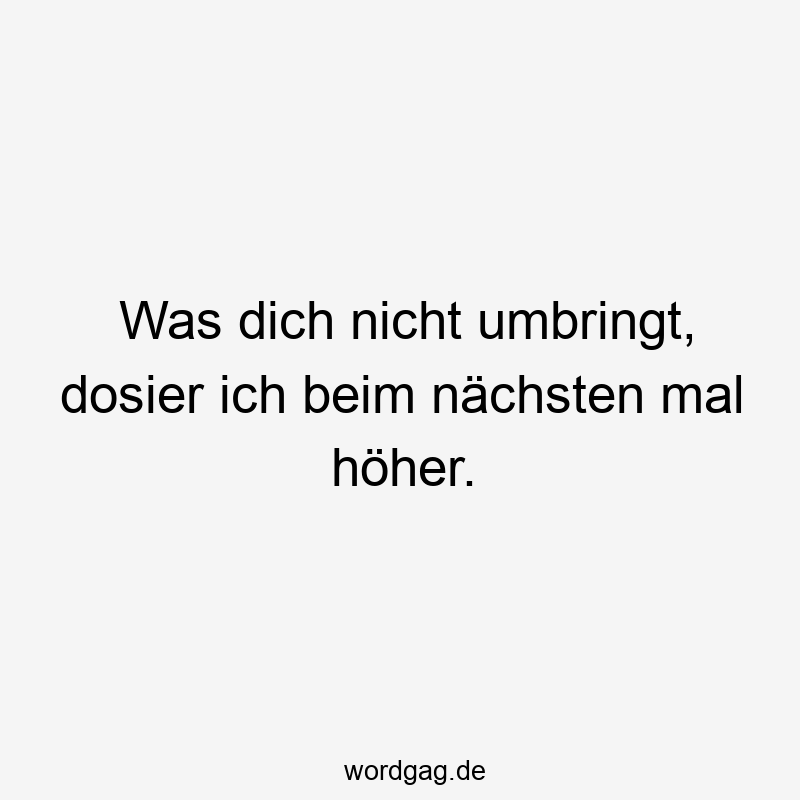 Was dich nicht umbringt, dosier ich beim nächsten mal höher.