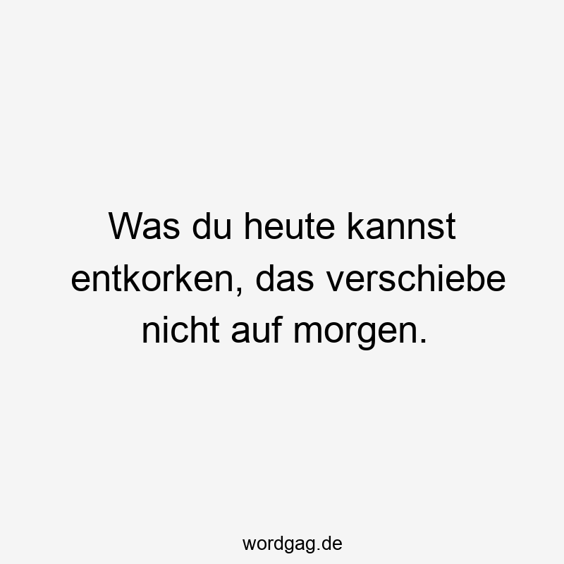 Was du heute kannst entkorken, das verschiebe nicht auf morgen.