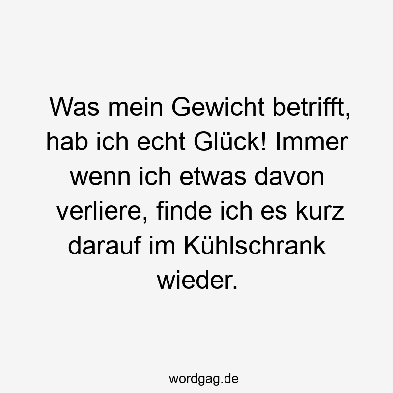 Was mein Gewicht betrifft, hab ich echt Glück! Immer wenn ich etwas davon verliere, finde ich es kurz darauf im Kühlschrank wieder.