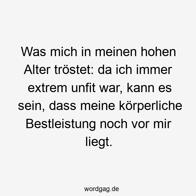 Was mich in meinen hohen Alter tröstet: da ich immer extrem unfit war, kann es sein, dass meine körperliche Bestleistung noch vor mir liegt.