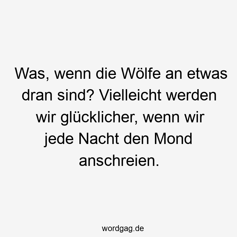 Was, wenn die Wölfe an etwas dran sind? Vielleicht werden wir glücklicher, wenn wir jede Nacht den Mond anschreien.