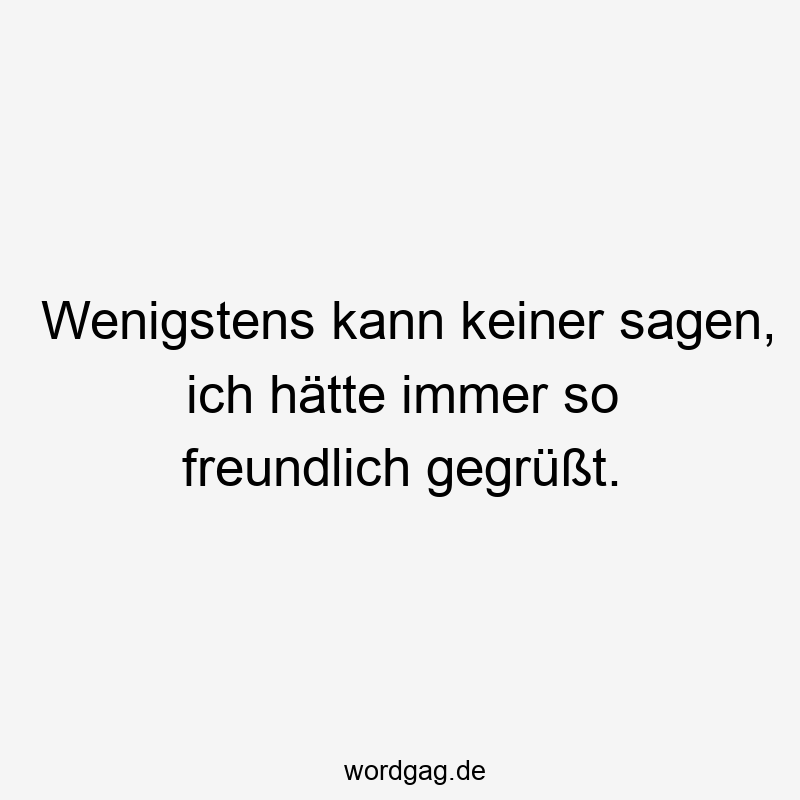 Wenigstens kann keiner sagen, ich hätte immer so freundlich gegrüßt.