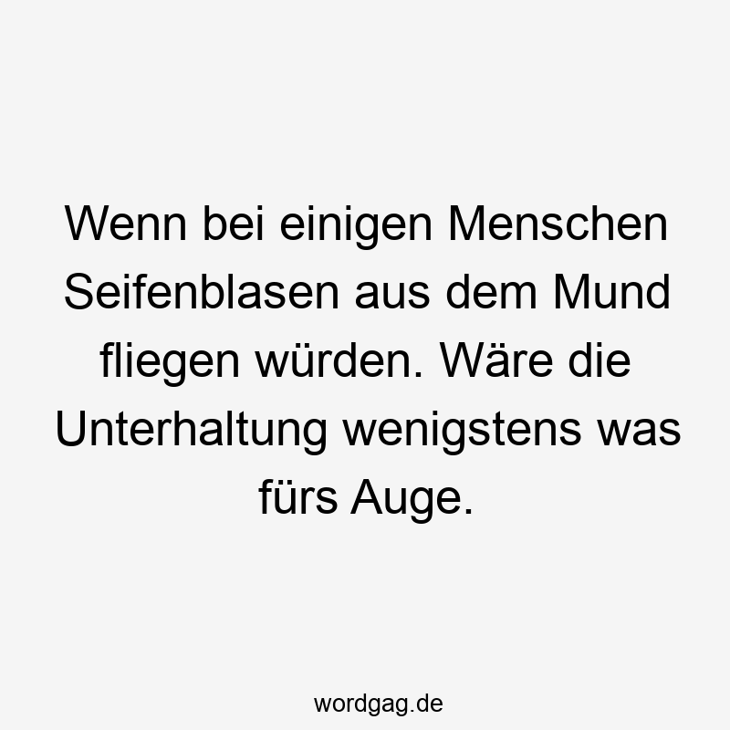 Wenn bei einigen Menschen Seifenblasen aus dem Mund fliegen würden. Wäre die Unterhaltung wenigstens was fürs Auge.