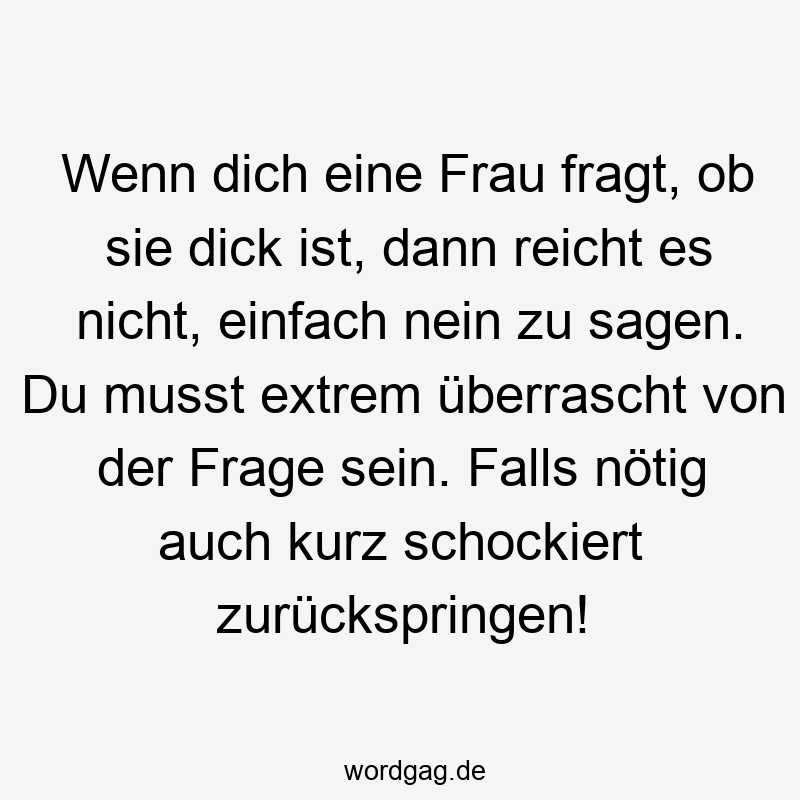 Wenn dich eine Frau fragt, ob sie dick ist, dann reicht es nicht, einfach nein zu sagen. Du musst extrem überrascht von der Frage sein. Falls nötig auch kurz schockiert zurückspringen!