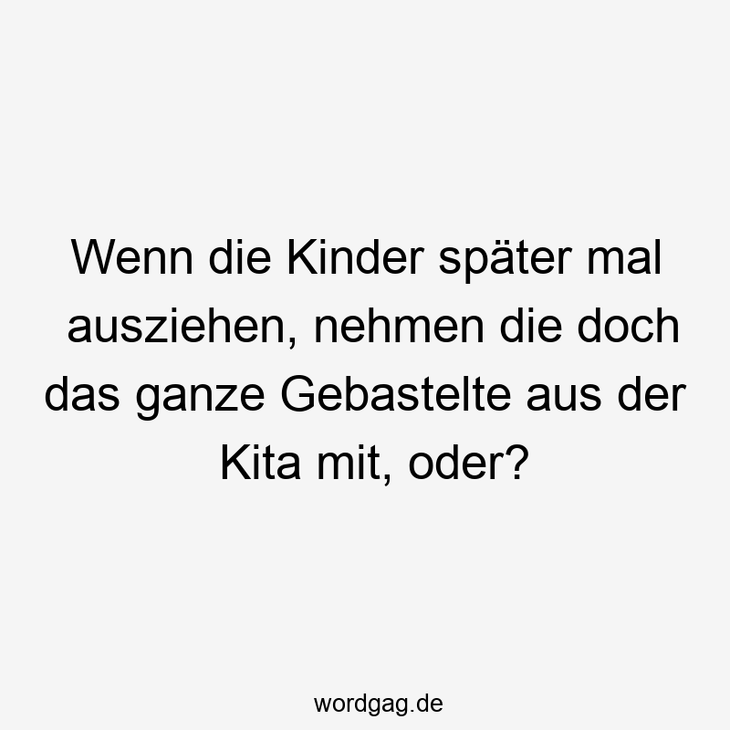 Wenn die Kinder später mal ausziehen, nehmen die doch das ganze Gebastelte aus der Kita mit, oder?
