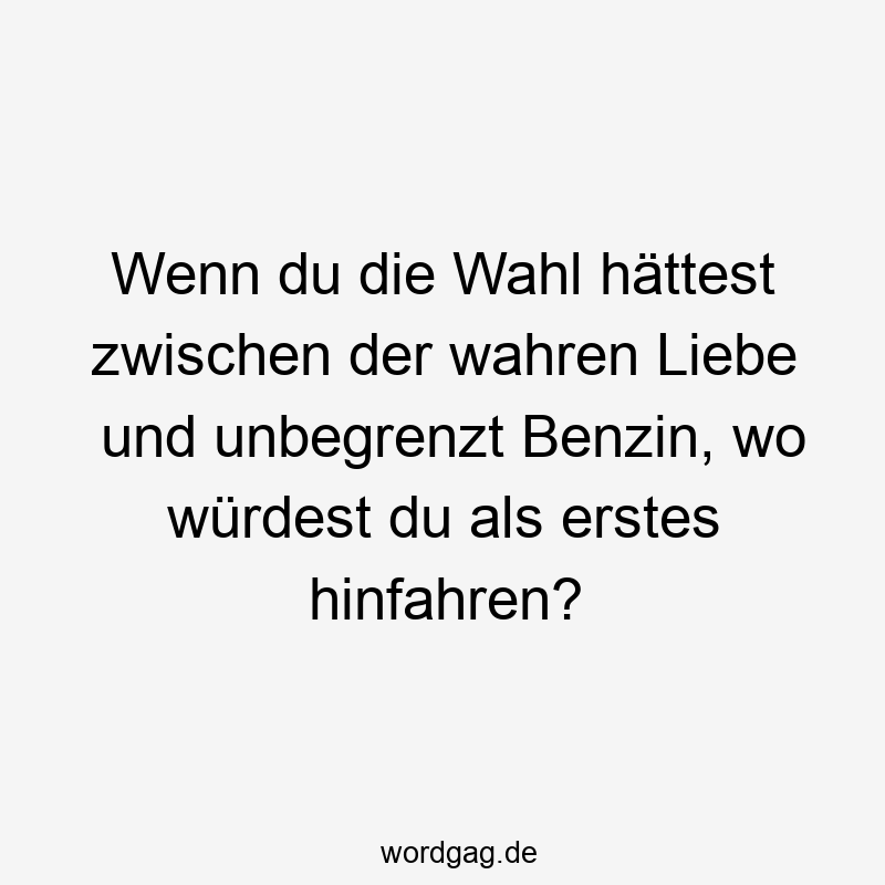 Wenn du die Wahl hättest zwischen der wahren Liebe und unbegrenzt Benzin, wo würdest du als erstes hinfahren?