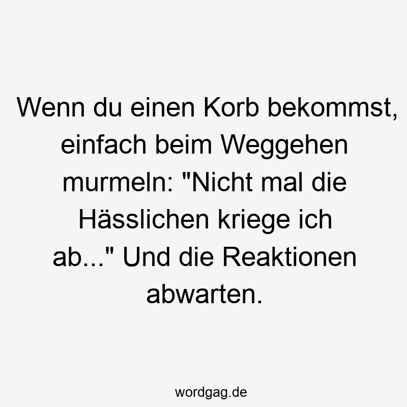 Wenn du einen Korb bekommst, einfach beim Weggehen murmeln: „Nicht mal die Hässlichen kriege ich ab…“ Und die Reaktionen abwarten.