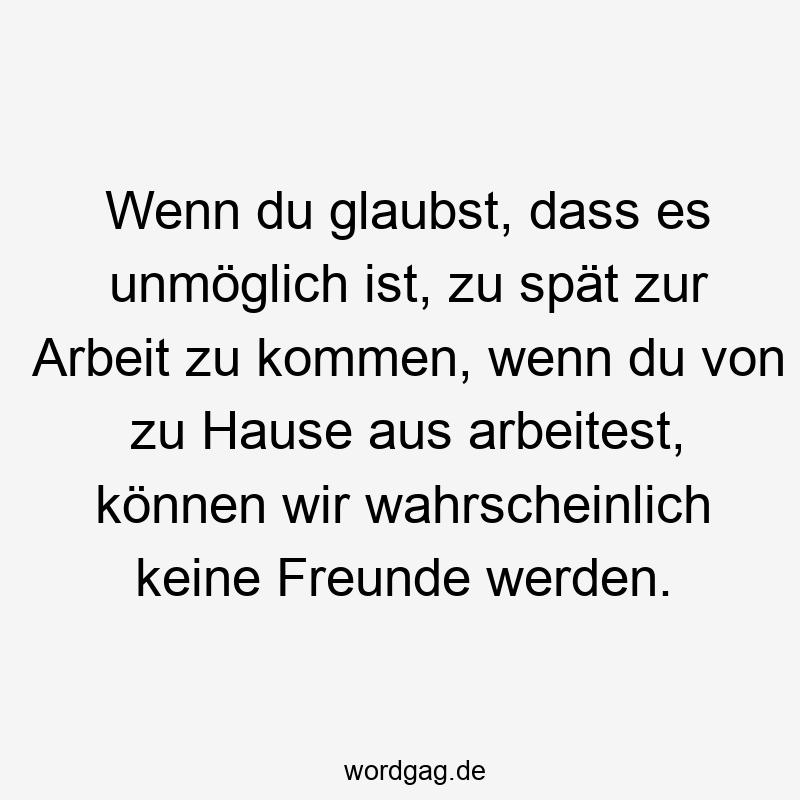 Wenn du glaubst, dass es unmöglich ist, zu spät zur Arbeit zu kommen, wenn du von zu Hause aus arbeitest, können wir wahrscheinlich keine Freunde werden.