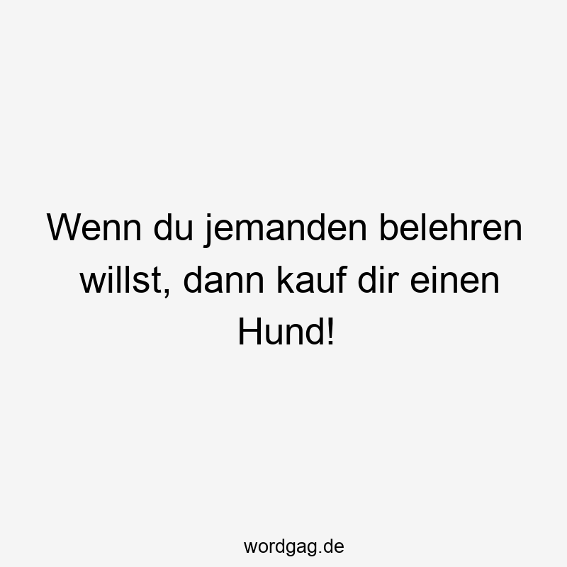 Wenn du jemanden belehren willst, dann kauf dir einen Hund!