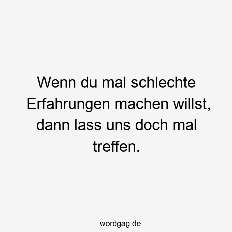 Wenn du mal schlechte Erfahrungen machen willst, dann lass uns doch mal treffen.