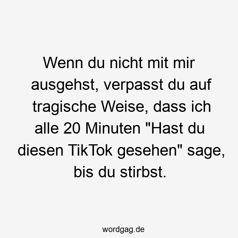 Wenn du nicht mit mir ausgehst, verpasst du auf tragische Weise, dass ich alle 20 Minuten „Hast du diesen TikTok gesehen“ sage, bis du stirbst.