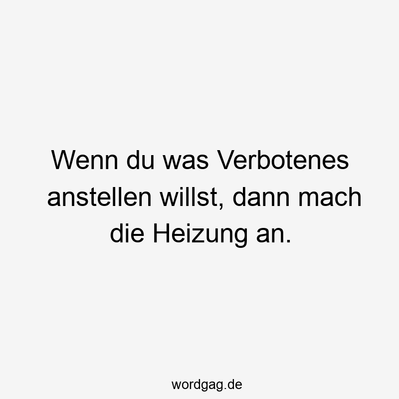 Wenn du was Verbotenes anstellen willst, dann mach die Heizung an.
