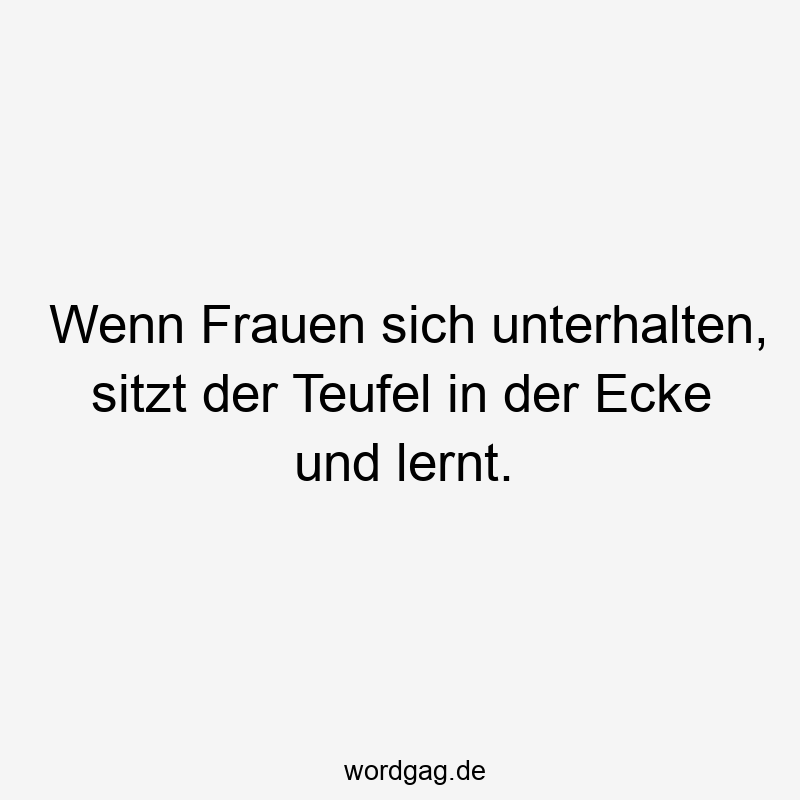 Wenn Frauen sich unterhalten, sitzt der Teufel in der Ecke und lernt.