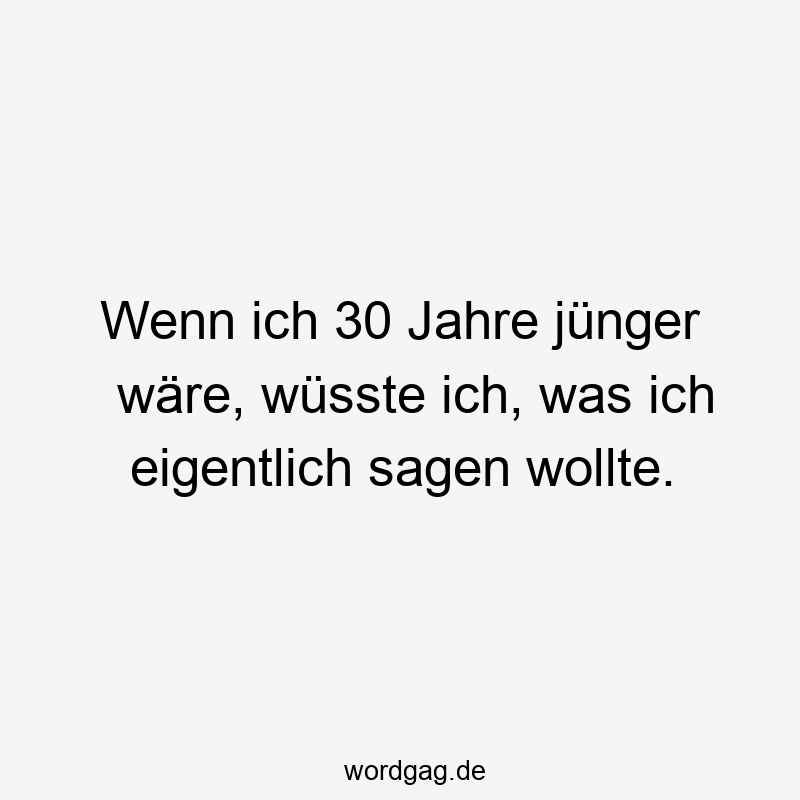 Wenn ich 30 Jahre jünger wäre, wüsste ich, was ich eigentlich sagen wollte.