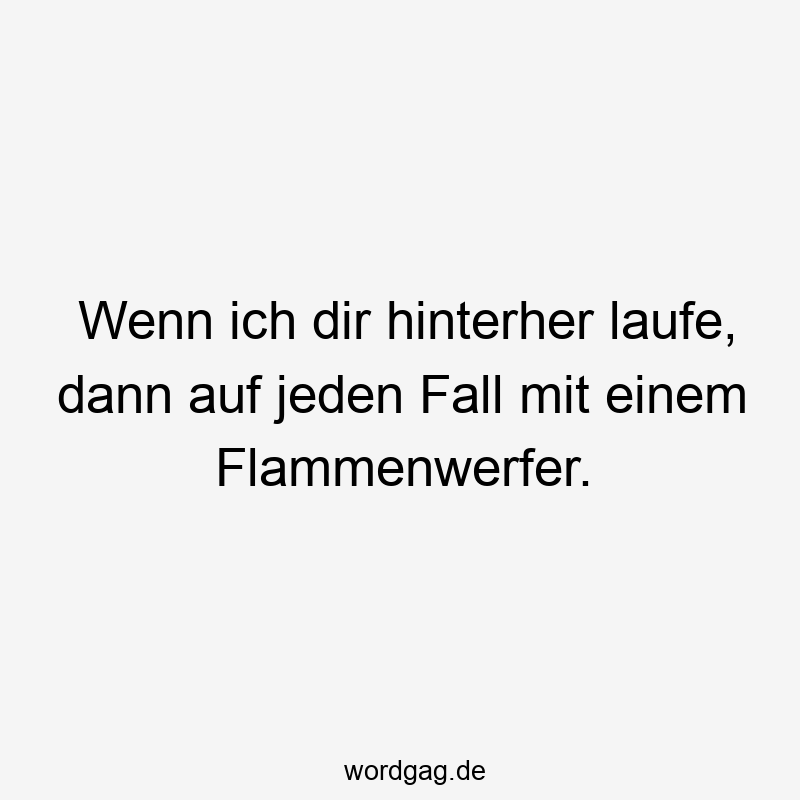 Wenn ich dir hinterher laufe, dann auf jeden Fall mit einem Flammenwerfer.