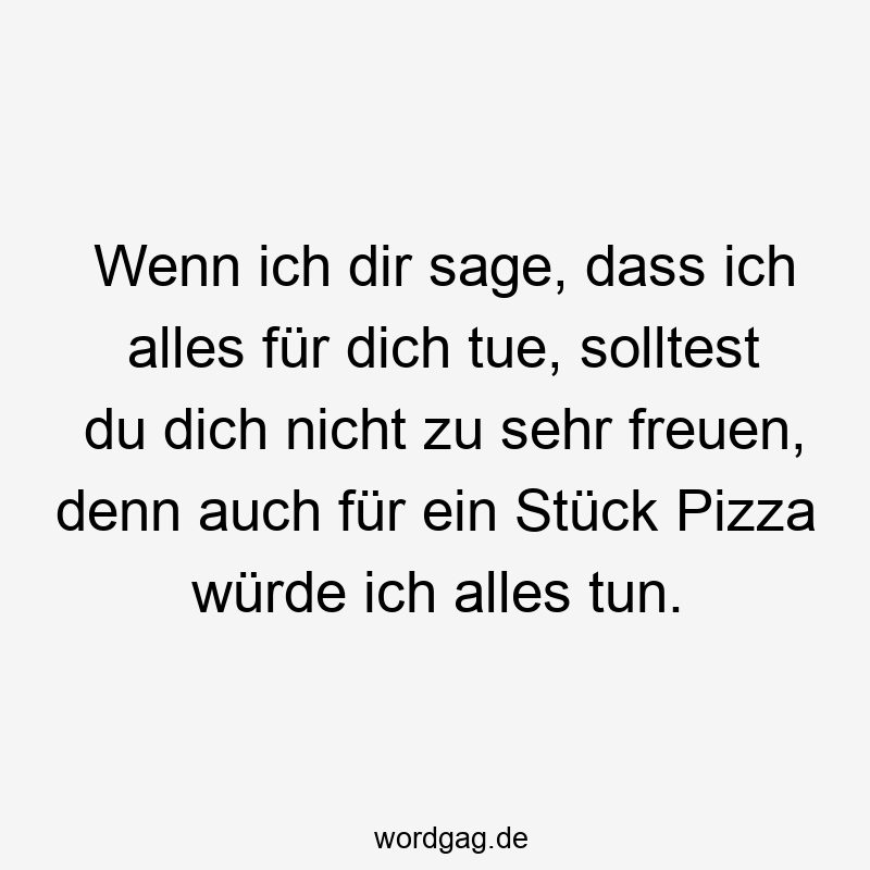 Wenn ich dir sage, dass ich alles für dich tue, solltest du dich nicht zu sehr freuen, denn auch für ein Stück Pizza würde ich alles tun.
