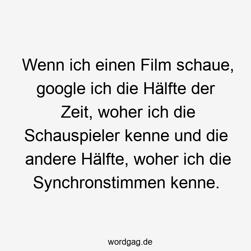 Wenn ich einen Film schaue, google ich die Hälfte der Zeit, woher ich die Schauspieler kenne und die andere Hälfte, woher ich die Synchronstimmen kenne.