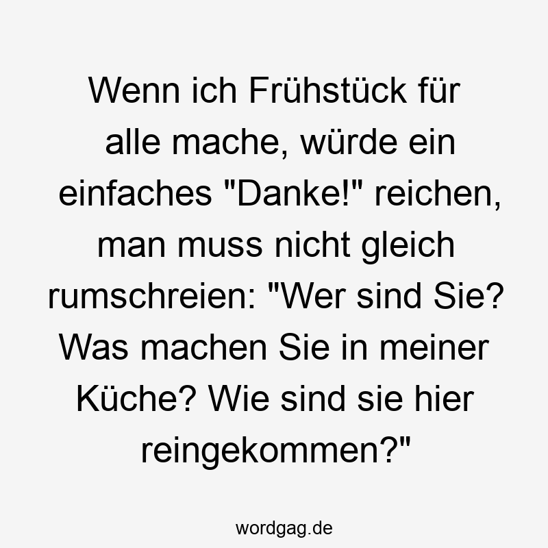 Wenn ich Frühstück für alle mache, würde ein einfaches "Danke!" reichen, man muss nicht gleich rumschreien: "Wer sind Sie? Was machen Sie in meiner Küche? Wie sind sie hier reingekommen?"