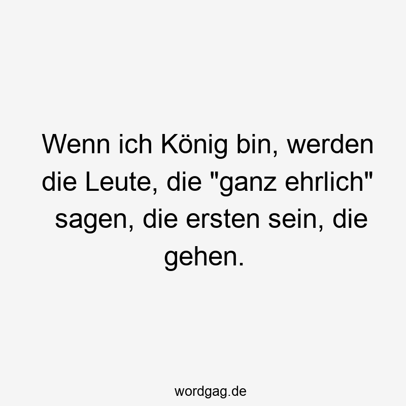 Wenn ich König bin, werden die Leute, die „ganz ehrlich“ sagen, die ersten sein, die gehen.