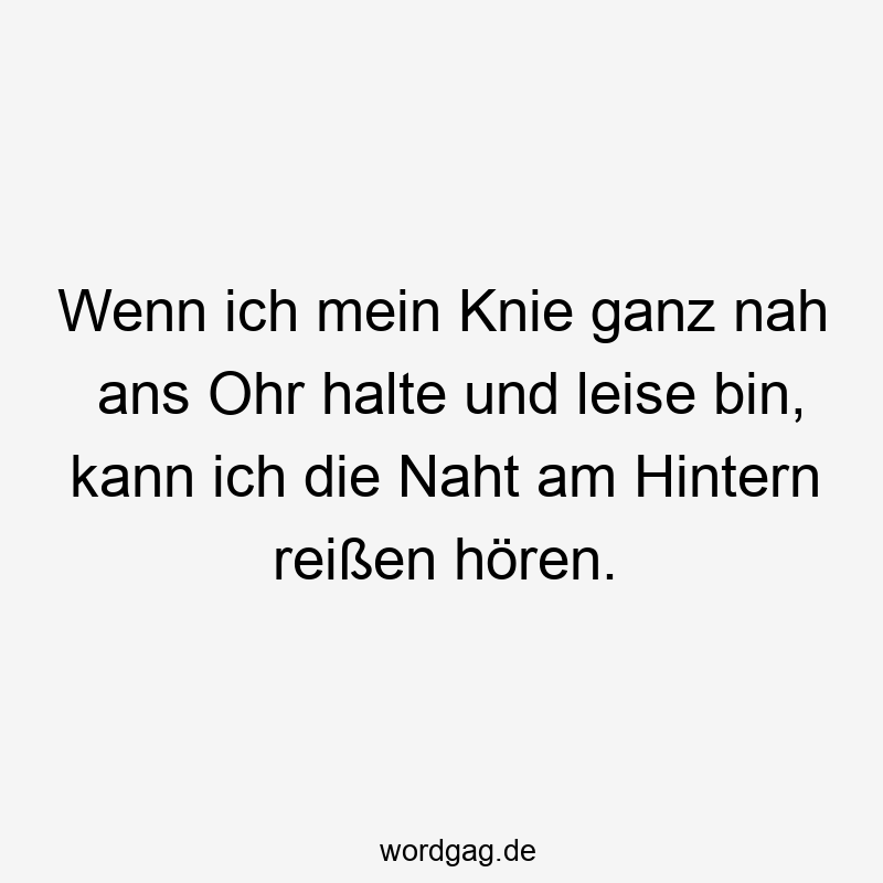 Wenn ich mein Knie ganz nah ans Ohr halte und leise bin, kann ich die Naht am Hintern reißen hören.