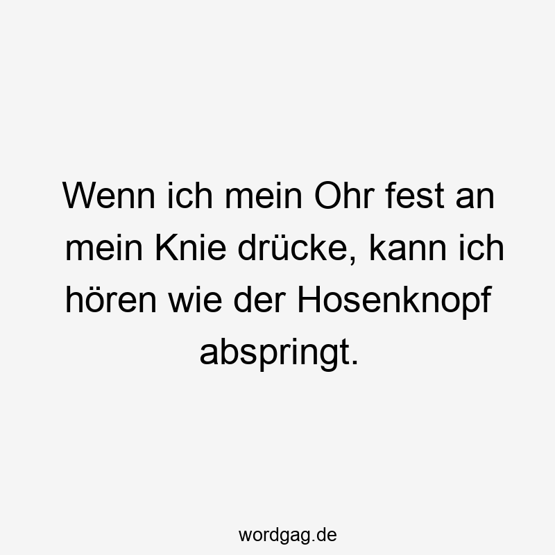 Wenn ich mein Ohr fest an mein Knie drücke, kann ich hören wie der Hosenknopf abspringt.