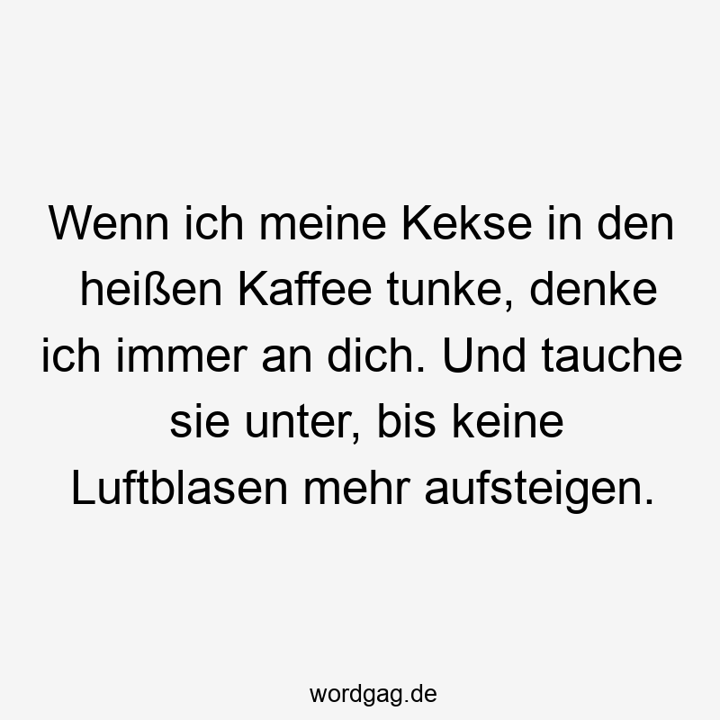 Wenn ich meine Kekse in den heißen Kaffee tunke, denke ich immer an dich. Und tauche sie unter, bis keine Luftblasen mehr aufsteigen.