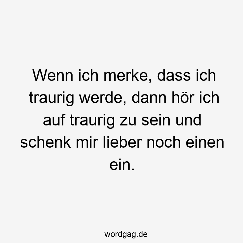 Wenn ich merke, dass ich traurig werde, dann hör ich auf traurig zu sein und schenk mir lieber noch einen ein.
