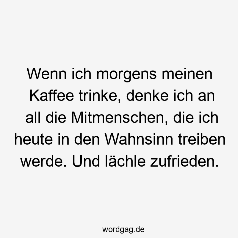 Wenn ich morgens meinen Kaffee trinke, denke ich an all die Mitmenschen, die ich heute in den Wahnsinn treiben werde. Und lächle zufrieden.