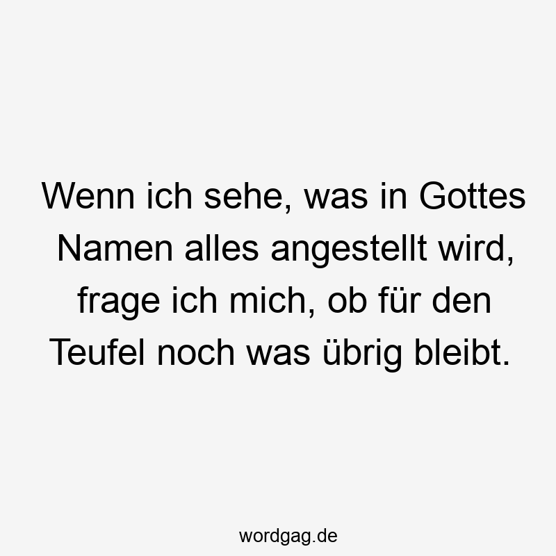 Wenn ich sehe, was in Gottes Namen alles angestellt wird, frage ich mich, ob für den Teufel noch was übrig bleibt.